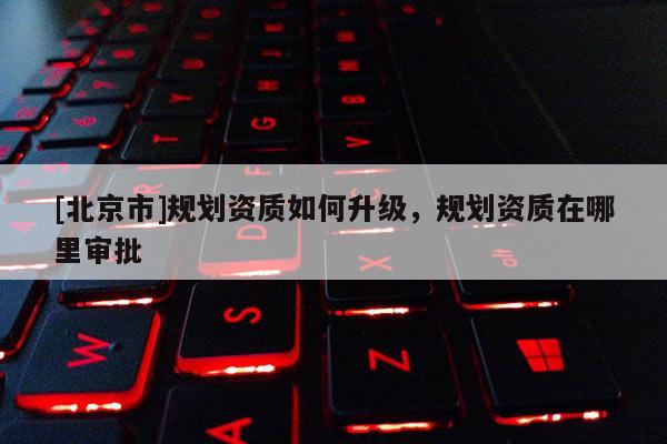 [北京市]規劃資質如何升級，規劃資質在哪里審批