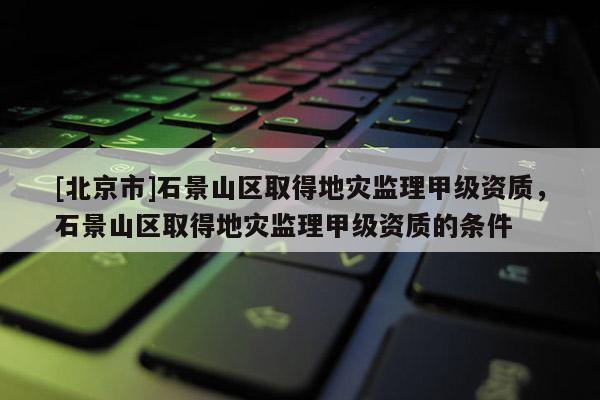 [北京市]石景山區(qū)取得地災監(jiān)理甲級資質(zhì)，石景山區(qū)取得地災監(jiān)理甲級資質(zhì)的條件
