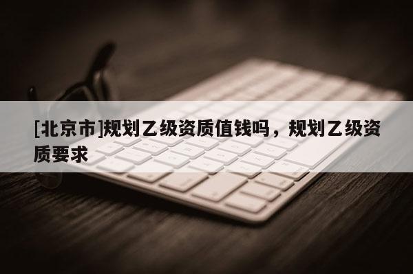 [北京市]規(guī)劃乙級(jí)資質(zhì)值錢嗎，規(guī)劃乙級(jí)資質(zhì)要求