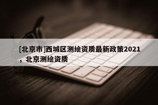 [北京市]西城區測繪資質最新政策2021，北京測繪資質