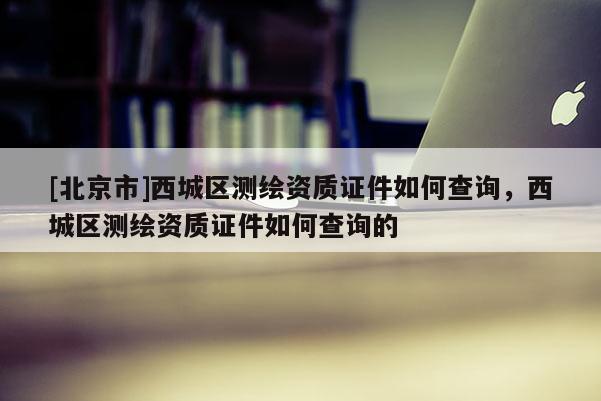 [北京市]西城區(qū)測(cè)繪資質(zhì)證件如何查詢，西城區(qū)測(cè)繪資質(zhì)證件如何查詢的