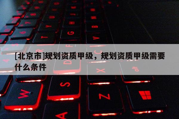 [北京市]規(guī)劃資質(zhì)甲級(jí)，規(guī)劃資質(zhì)甲級(jí)需要什么條件
