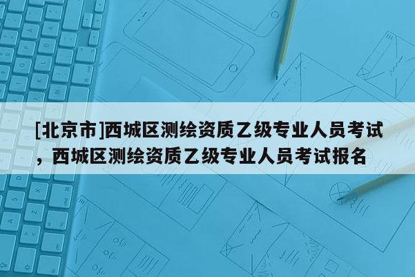 [北京市]西城區(qū)測(cè)繪資質(zhì)乙級(jí)專業(yè)人員考試，西城區(qū)測(cè)繪資質(zhì)乙級(jí)專業(yè)人員考試報(bào)名