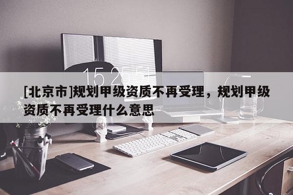 [北京市]規劃甲級資質不再受理，規劃甲級資質不再受理什么意思