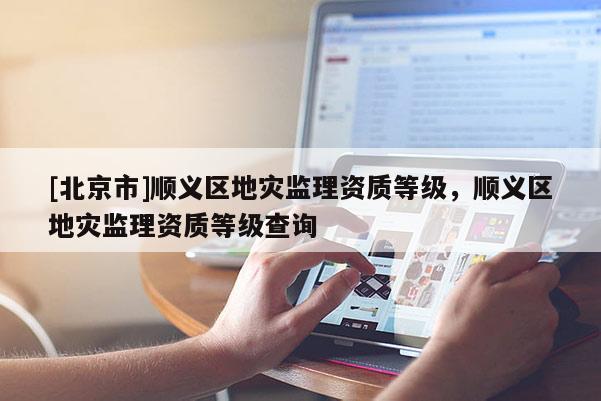 [北京市]順義區(qū)地災(zāi)監(jiān)理資質(zhì)等級，順義區(qū)地災(zāi)監(jiān)理資質(zhì)等級查詢