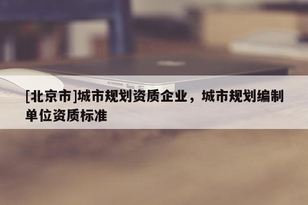 [北京市]城市規(guī)劃資質(zhì)企業(yè)，城市規(guī)劃編制單位資質(zhì)標(biāo)準(zhǔn)