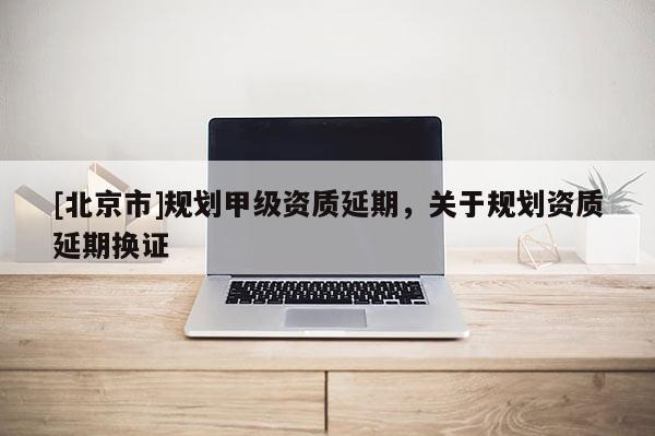 [北京市]規(guī)劃甲級(jí)資質(zhì)延期，關(guān)于規(guī)劃資質(zhì)延期換證