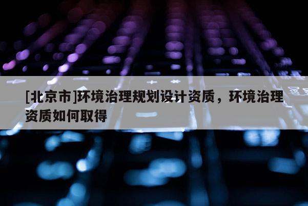 [北京市]環境治理規劃設計資質，環境治理資質如何取得