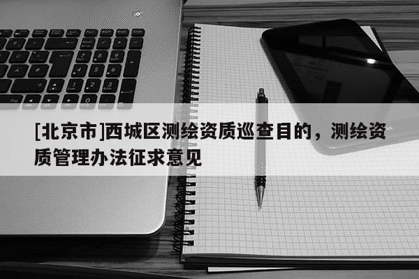 [北京市]西城區測繪資質巡查目的，測繪資質管理辦法征求意見