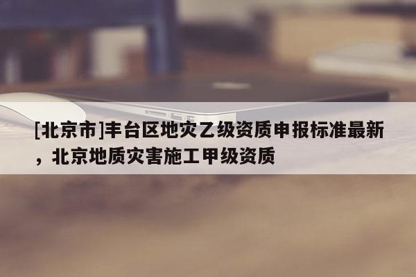 [北京市]豐臺區地災乙級資質申報標準最新，北京地質災害施工甲級資質