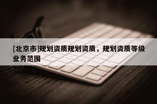 [北京市]規劃資質規劃資質，規劃資質等級業務范圍