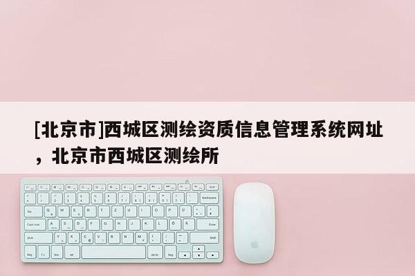 [北京市]西城區測繪資質信息管理系統網址，北京市西城區測繪所
