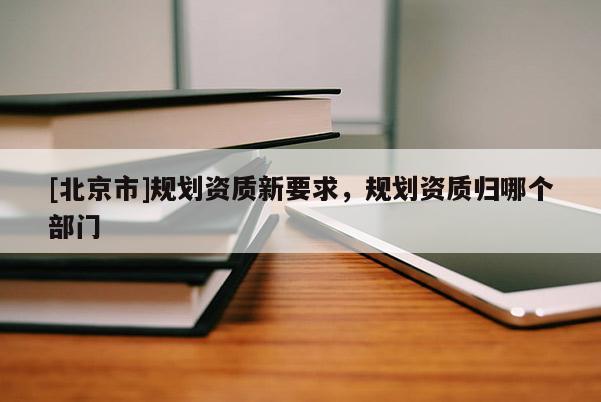 [北京市]規劃資質新要求，規劃資質歸哪個部門