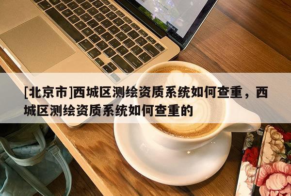 [北京市]西城區測繪資質系統如何查重，西城區測繪資質系統如何查重的