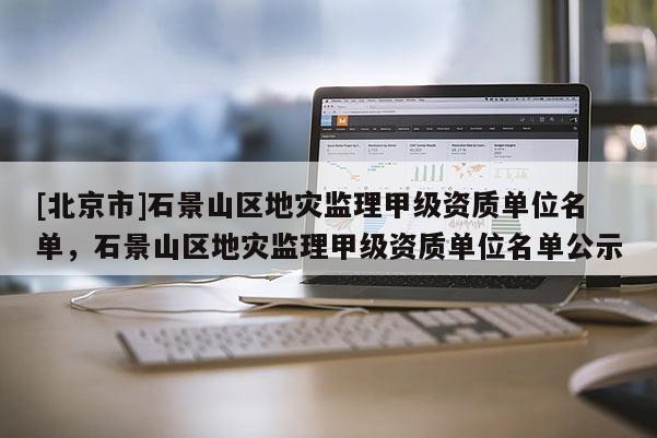 [北京市]石景山區地災監理甲級資質單位名單，石景山區地災監理甲級資質單位名單公示