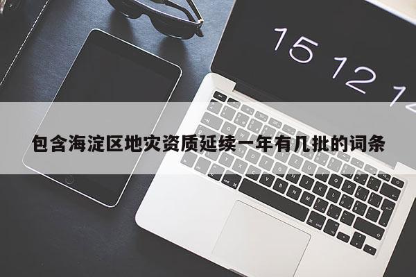 包含海淀區地災資質延續一年有幾批的詞條