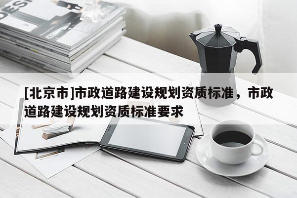 [北京市]市政道路建設(shè)規(guī)劃資質(zhì)標(biāo)準(zhǔn)，市政道路建設(shè)規(guī)劃資質(zhì)標(biāo)準(zhǔn)要求