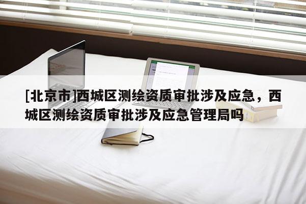 [北京市]西城區(qū)測(cè)繪資質(zhì)審批涉及應(yīng)急，西城區(qū)測(cè)繪資質(zhì)審批涉及應(yīng)急管理局嗎