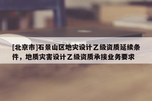 [北京市]石景山區地災設計乙級資質延續條件，地質災害設計乙級資質承接業務要求