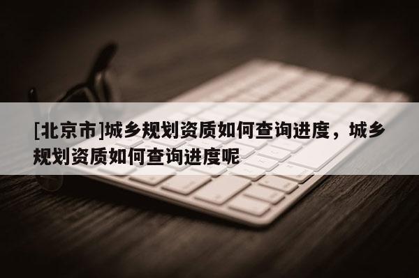 [北京市]城鄉(xiāng)規(guī)劃資質(zhì)如何查詢進(jìn)度，城鄉(xiāng)規(guī)劃資質(zhì)如何查詢進(jìn)度呢