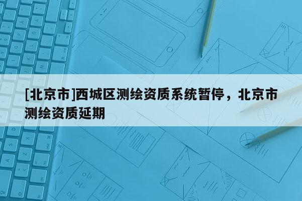 [北京市]西城區(qū)測繪資質(zhì)系統(tǒng)暫停，北京市測繪資質(zhì)延期