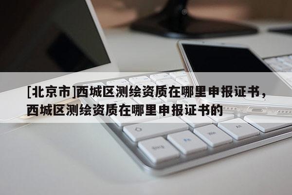[北京市]西城區(qū)測繪資質(zhì)在哪里申報證書，西城區(qū)測繪資質(zhì)在哪里申報證書的