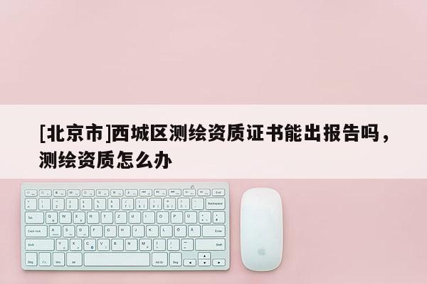 [北京市]西城區(qū)測繪資質(zhì)證書能出報告嗎，測繪資質(zhì)怎么辦