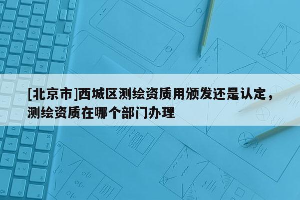 [北京市]西城區(qū)測繪資質(zhì)用頒發(fā)還是認(rèn)定，測繪資質(zhì)在哪個部門辦理