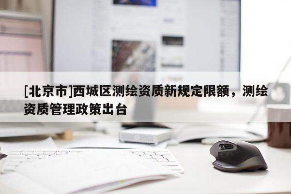 [北京市]西城區(qū)測繪資質(zhì)新規(guī)定限額，測繪資質(zhì)管理政策出臺