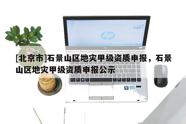 [北京市]石景山區地災甲級資質申報，石景山區地災甲級資質申報公示