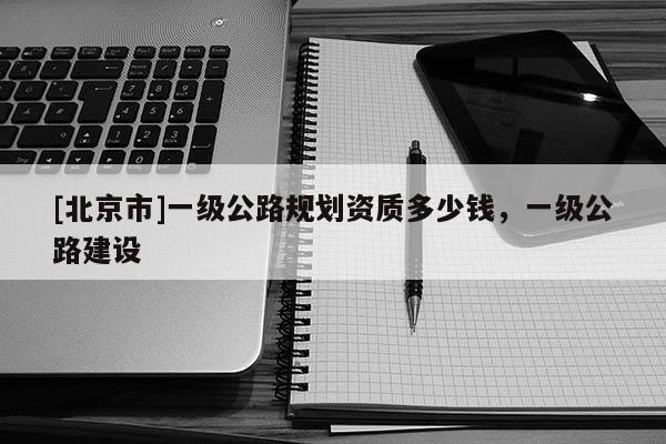 [北京市]一級公路規劃資質多少錢，一級公路建設
