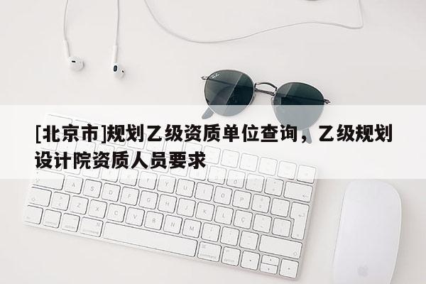 [北京市]規劃乙級資質單位查詢，乙級規劃設計院資質人員要求