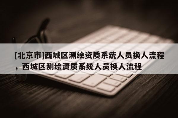 [北京市]西城區測繪資質系統人員換人流程，西城區測繪資質系統人員換人流程