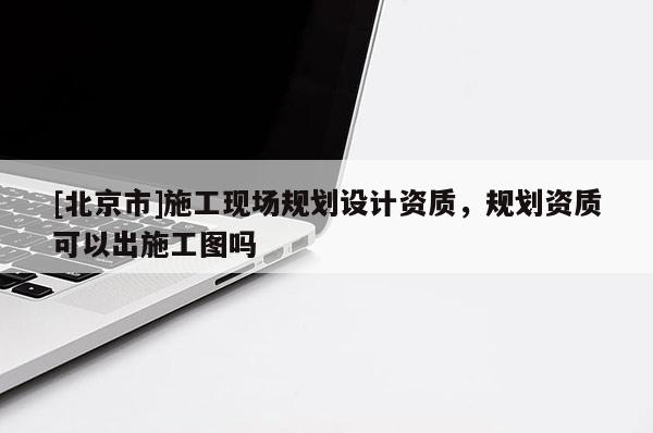 [北京市]施工現場規劃設計資質，規劃資質可以出施工圖嗎