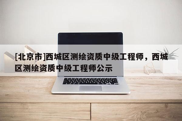 [北京市]西城區測繪資質中級工程師，西城區測繪資質中級工程師公示