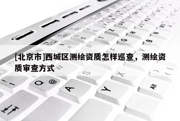 [北京市]西城區測繪資質怎樣巡查，測繪資質審查方式
