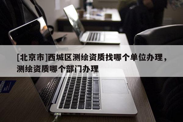 [北京市]西城區測繪資質找哪個單位辦理，測繪資質哪個部門辦理