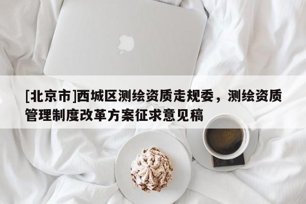 [北京市]西城區(qū)測(cè)繪資質(zhì)走規(guī)委，測(cè)繪資質(zhì)管理制度改革方案征求意見稿