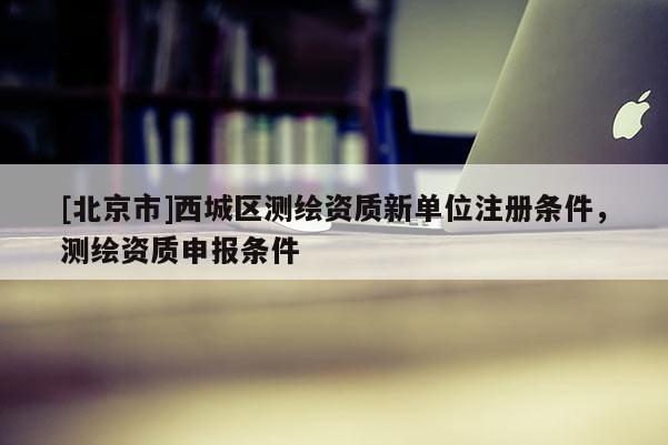 [北京市]西城區(qū)測(cè)繪資質(zhì)新單位注冊(cè)條件，測(cè)繪資質(zhì)申報(bào)條件