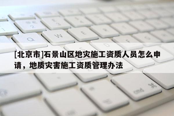 [北京市]石景山區(qū)地災(zāi)施工資質(zhì)人員怎么申請(qǐng)，地質(zhì)災(zāi)害施工資質(zhì)管理辦法