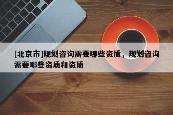 [北京市]規劃咨詢需要哪些資質，規劃咨詢需要哪些資質和資質