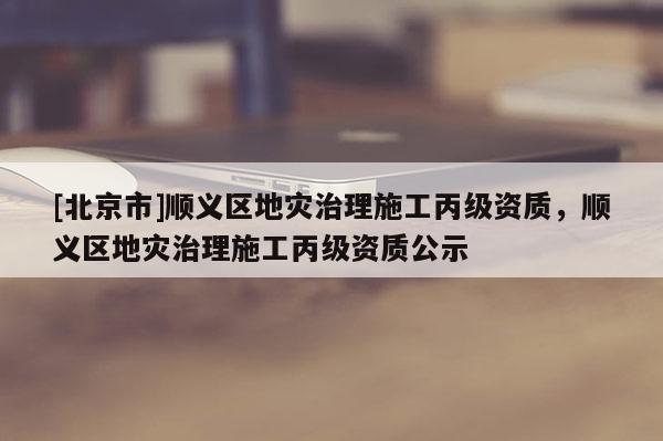 [北京市]順義區(qū)地災(zāi)治理施工丙級(jí)資質(zhì)，順義區(qū)地災(zāi)治理施工丙級(jí)資質(zhì)公示