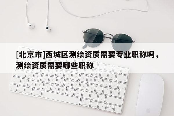 [北京市]西城區測繪資質需要專業職稱嗎，測繪資質需要哪些職稱
