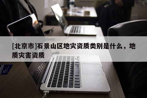 [北京市]石景山區地災資質類別是什么，地質災害資質