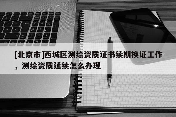 [北京市]西城區測繪資質證書續期換證工作，測繪資質延續怎么辦理