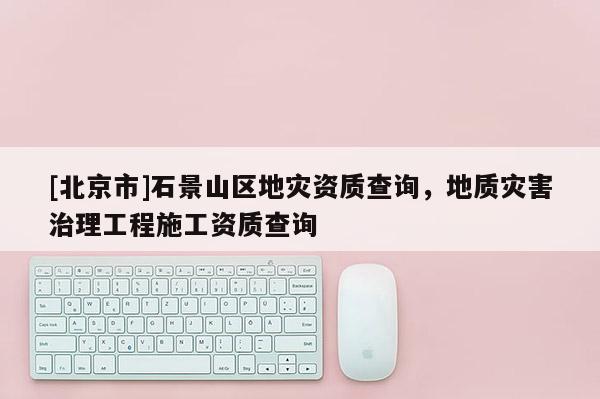 [北京市]石景山區(qū)地災(zāi)資質(zhì)查詢，地質(zhì)災(zāi)害治理工程施工資質(zhì)查詢