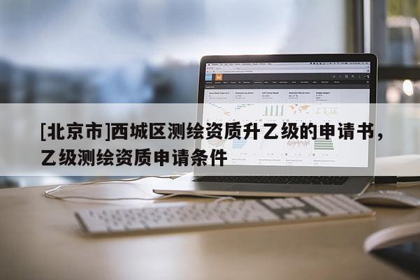 [北京市]西城區測繪資質升乙級的申請書，乙級測繪資質申請條件