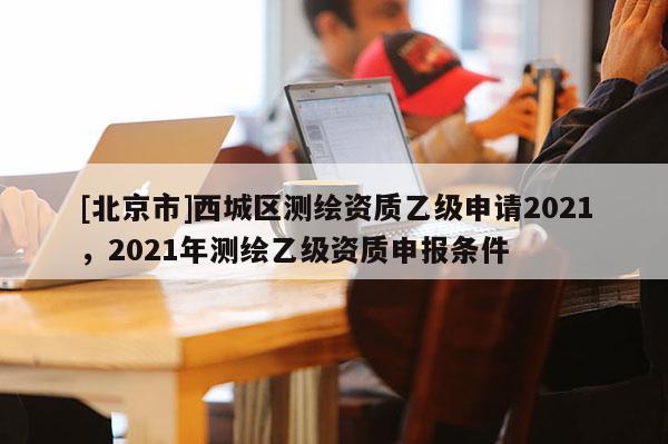 [北京市]西城區測繪資質乙級申請2021，2021年測繪乙級資質申報條件