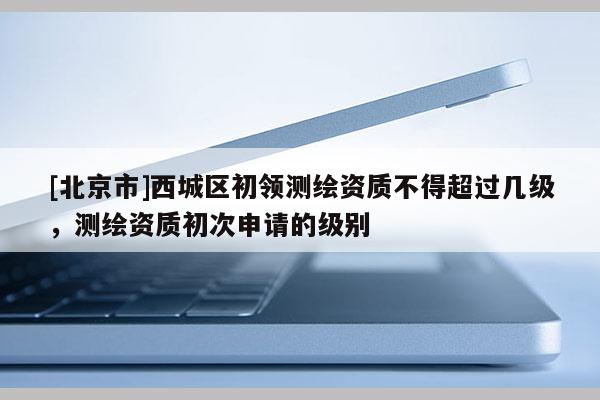 [北京市]西城區初領測繪資質不得超過幾級，測繪資質初次申請的級別