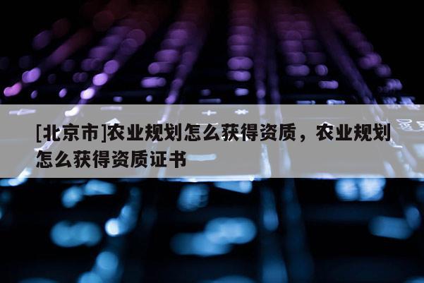 [北京市]農業規劃怎么獲得資質，農業規劃怎么獲得資質證書